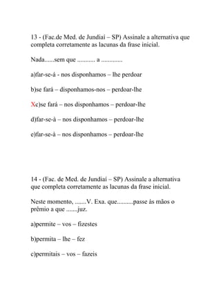 13 - (Fac.de Med. de Jundiaí – SP) Assinale a alternativa que
completa corretamente as lacunas da frase inicial.
Nada......sem que ........... a .............
a)far-se-á - nos disponhamos – lhe perdoar
b)se fará – disponhamos-nos – perdoar-lhe
Xc)se fará – nos disponhamos – perdoar-lhe
d)far-se-à – nos disponhamos – perdoar-lhe
e)far-se-à – nos disponhamos – perdoar-lhe
14 - (Fac. de Med. de Jundiaí – SP) Assinale a alternativa
que completa corretamente as lacunas da frase inicial.
Neste momento, .......V. Exa. que..........passe às mãos o
prêmio a que .......juz.
a)permite – vos – fizestes
b)permita – lhe – fez
c)permitais – vos – fazeis
 