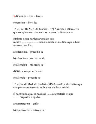 Xd)permita – vos – fazeis
e)permitas – lhe - fez
15 - (Fac. De Med. de Jundiaí – SP) Assinale a alternativa
que completa corretamente as lacunas da frase inicial
Embora nesse particular o texto dos
mestre............,...........imediatamente às medidas que o bom
senso aconselha.
a) silenciava – precedia-se
b) silenciar – proceder-se-à.
c) Silenciou – procedeu-se
d) Silencio – proceda –se
e) Silencie – procede-se
16 - (Fac de Med. de Jundiaí – SP) Assinale a alternativa que
completa corretamente as lacunas da frase inicial.
É necessário que, se possível ........à secretaria os que
.........dispostos a ajudar.
a)comparecem – estão
b)comparecem – estiverem
 