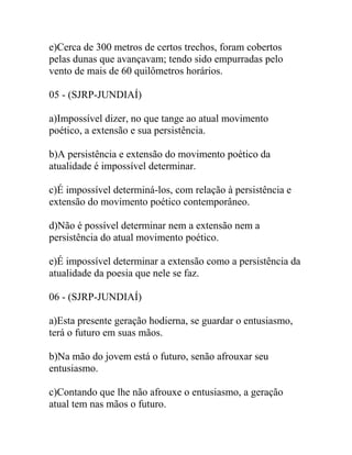 e)Cerca de 300 metros de certos trechos, foram cobertos
pelas dunas que avançavam; tendo sido empurradas pelo
vento de mais de 60 quilômetros horários.
05 - (SJRP-JUNDIAÍ)
a)Impossível dizer, no que tange ao atual movimento
poético, a extensão e sua persistência.
b)A persistência e extensão do movimento poético da
atualidade é impossível determinar.
c)É impossível determiná-los, com relação à persistência e
extensão do movimento poético contemporâneo.
d)Não é possível determinar nem a extensão nem a
persistência do atual movimento poético.
e)É impossível determinar a extensão como a persistência da
atualidade da poesia que nele se faz.
06 - (SJRP-JUNDIAÍ)
a)Esta presente geração hodierna, se guardar o entusiasmo,
terá o futuro em suas mãos.
b)Na mão do jovem está o futuro, senão afrouxar seu
entusiasmo.
c)Contando que lhe não afrouxe o entusiasmo, a geração
atual tem nas mãos o futuro.
 