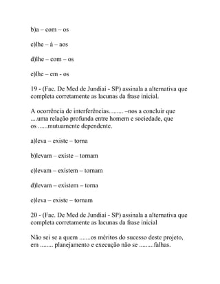 b)a – com – os
c)lhe – à – aos
d)lhe – com – os
e)lhe – em - os
19 - (Fac. De Med de Jundiaí - SP) assinala a alternativa que
completa corretamente as lacunas da frase inicial.
A ocorrência de interferências......... –nos a concluir que
....uma relação profunda entre homem e sociedade, que
os ......mutuamente dependente.
a)leva – existe – torna
b)levam – existe – tornam
c)levam – existem – tornam
d)levam – existem – torna
e)leva – existe – tornam
20 - (Fac. De Med de Jundiaí - SP) assinala a alternativa que
completa corretamente as lacunas da frase inicial
Não sei se a quem .......os méritos do sucesso deste projeto,
em ........ planejamento e execução não se .........falhas.
 