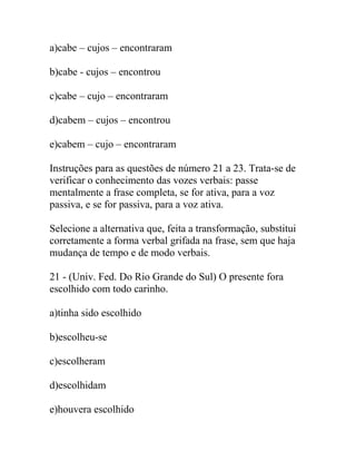 a)cabe – cujos – encontraram
b)cabe - cujos – encontrou
c)cabe – cujo – encontraram
d)cabem – cujos – encontrou
e)cabem – cujo – encontraram
Instruções para as questões de número 21 a 23. Trata-se de
verificar o conhecimento das vozes verbais: passe
mentalmente a frase completa, se for ativa, para a voz
passiva, e se for passiva, para a voz ativa.
Selecione a alternativa que, feita a transformação, substitui
corretamente a forma verbal grifada na frase, sem que haja
mudança de tempo e de modo verbais.
21 - (Univ. Fed. Do Rio Grande do Sul) O presente fora
escolhido com todo carinho.
a)tinha sido escolhido
b)escolheu-se
c)escolheram
d)escolhidam
e)houvera escolhido
 