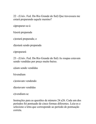 22 - (Univ. Fed. Do Rio Grande do Sul) Que travessura me
estará preparando aquele menino?
a)preparar-se-à
b)será preparada
c)estará preparada; e
d)estará sendo preparada
e)preparará
23 - (Univ. Fed. Do Rio Grande do Sul) As roupas estavam
sendo vendidas por preço muito baixo.
a)iam sendo vendidas
b)vendiam
c)estavam vendendo
d)estavam vendidas
e)vendiam-se
Instruções para as questões de número 24 a26. Cada um dos
períodos foi pontuado de cinco formas diferentes. Leia-os e
selecione a letra que corresponde ao período de pontuação
correta.
 