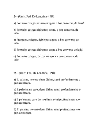24- (Univ. Fed. De Londrina – PR)
a) Prezados colegas deixemos agora a boa conversa, de lado!
b) Prezados colegas deixemos agora, a boa conversa, de
lado!
c) Prezados, colegas, deixemos agora, a boa conversa de
lado!
d) Prezados colegas deixemos agora a boa conversa de lado!
e) Prezados colegas, deixemos agora a boa conversa, de
lado!
25 - (Univ. Fed. De Londrina – PR)
a) E, palavra, no caso desta última, senti profundamente o
que aconteceu.
b) E palavra, no caso, desta última senti, profundamente o
que aconteceu.
c) E palavra no caso desta última :senti profundamente, o
que aconteceu.
d) E, palavra, no caso desta última senti profundamente o
que, aconteceu.
 