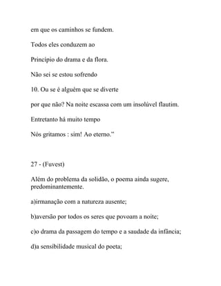 em que os caminhos se fundem.
Todos eles conduzem ao
Princípio do drama e da flora.
Não sei se estou sofrendo
10. Ou se é alguém que se diverte
por que não? Na noite escassa com um insolúvel flautim.
Entretanto há muito tempo
Nós gritamos : sim! Ao eterno.”
27 - (Fuvest)
Além do problema da solidão, o poema ainda sugere,
predominantemente.
a)irmanação com a natureza ausente;
b)aversão por todos os seres que povoam a noite;
c)o drama da passagem do tempo e a saudade da infância;
d)a sensibilidade musical do poeta;
 