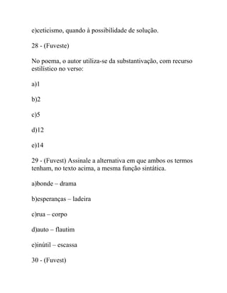 e)ceticismo, quando à possibilidade de solução.
28 - (Fuveste)
No poema, o autor utiliza-se da substantivação, com recurso
estilístico no verso:
a)1
b)2
c)5
d)12
e)14
29 - (Fuvest) Assinale a alternativa em que ambos os termos
tenham, no texto acima, a mesma função sintática.
a)bonde – drama
b)esperanças – ladeira
c)rua – corpo
d)auto – flautim
e)inútil – escassa
30 - (Fuvest)
 