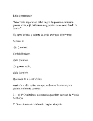 Leia atentamente:
“Não verás separar ao hábil negro do passado esmeril a
grossa areia, e já brilharem os granetes de oiro no fundo da
bateia.”
No texto acima, o agente da ação expressa pelo verbo.
Separar é:
a)tu (oculto);
b)o hábil negro;
c)ela (oculto);
d)a grossa areia;
e)ele (oculto).
Questões 31 a 33 (Fuvest)
Assinale a alternativa em que ambas as frases estejam
gramaticalmente corretas.
31 - a) 1ª Os abaixos- assinados aguardam decisão de Vossa
Senhoria
2ª O menino mau criado não inspira simpatia.
 