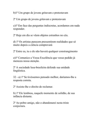 b)1ª Um grupo de jovens gritavam e protestavam
2ª Um grupo de jovens gritavam e protestavam
c)1ª Em face das perguntas indiscretas, acordamos em nada
responder.
2ª Hoje em dia se vêem objetos estranhos no céu.
d) 1ª Os artistas parecem pressentirem realidades que só
muito depois a ciência comprovará
2ª Entre eu, tu e ele não haverá qualquer constrangimento
e)1ª Comunico a Vossa Excelência que vosso pedido já
mereceu nossa atenção.
2ª A sociedade lusa-brasileira defende sua unidade
lingüística.
32 - a) 1ª Se tivéssemos pensado melhor, daríamos-lhe a
resposta correta.
2ª Assiste-lhe o direito de reclamar.
b) 1ª Ele lembrou, naquele momento de solidão, de sua
infância distante.
2ª Ao pobre amigo, não o abandonarei nesta triste
conjectura.
 