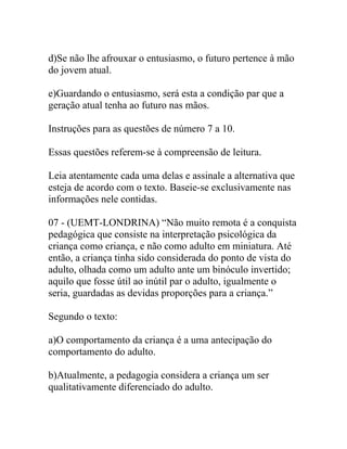 d)Se não lhe afrouxar o entusiasmo, o futuro pertence à mão
do jovem atual.
e)Guardando o entusiasmo, será esta a condição par que a
geração atual tenha ao futuro nas mãos.
Instruções para as questões de número 7 a 10.
Essas questões referem-se à compreensão de leitura.
Leia atentamente cada uma delas e assinale a alternativa que
esteja de acordo com o texto. Baseie-se exclusivamente nas
informações nele contidas.
07 - (UEMT-LONDRINA) “Não muito remota é a conquista
pedagógica que consiste na interpretação psicológica da
criança como criança, e não como adulto em miniatura. Até
então, a criança tinha sido considerada do ponto de vista do
adulto, olhada como um adulto ante um binóculo invertido;
aquilo que fosse útil ao inútil par o adulto, igualmente o
seria, guardadas as devidas proporções para a criança.”
Segundo o texto:
a)O comportamento da criança é a uma antecipação do
comportamento do adulto.
b)Atualmente, a pedagogia considera a criança um ser
qualitativamente diferenciado do adulto.
 