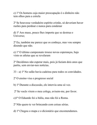 c) 1ª Os homens cuja maior preocupação é o dinheiro não
tem olhos para a estrela
2ª Se houvesse verdadeiro espírito cristão, só deveriam haver
razões para perdoar e nunca para condenar
d) 1ª Aos maus, pouco lhes importa que se destrua o
Universo;
2ª Eu, também me parece que os conheço, mas vou sempre
dizendo que não.
e) 1ª O último campeonato trouxe novas esperanças, haja
visto os atletas que se revelaram
2ª Decidimos não esperar mais, pois já faziam dois anos que
partiu, sem enviar-nos notícias.
33 - a) 1ª No salão havia cadeiras para todos os convidados.
2ª O ensino visa o progresso social
b) 1ª Durante a discussão, ele interviu uma só vez.
2ª Se vocês virem o meu colega, avisem-me, por favor.
c)1ª O Eduardo foi a Itália, mas não foi a Roma.
2ª Não quero te ver brincando com coisas sérias.
d) 1ª Chegou o mapa e o dicionário que encomendamos.
 