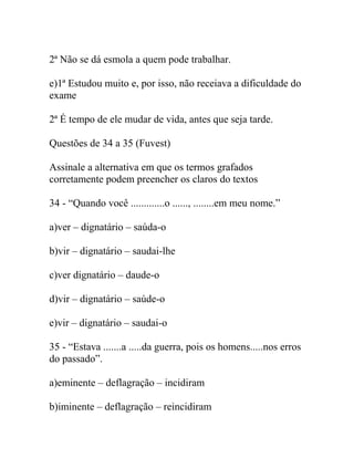 2ª Não se dá esmola a quem pode trabalhar.
e)1ª Estudou muito e, por isso, não receiava a dificuldade do
exame
2ª É tempo de ele mudar de vida, antes que seja tarde.
Questões de 34 a 35 (Fuvest)
Assinale a alternativa em que os termos grafados
corretamente podem preencher os claros do textos
34 - “Quando você .............o ......, ........em meu nome.”
a)ver – dignatário – saúda-o
b)vir – dignatário – saudai-lhe
c)ver dignatário – daude-o
d)vir – dignatário – saúde-o
e)vir – dignatário – saudai-o
35 - “Estava .......a .....da guerra, pois os homens.....nos erros
do passado”.
a)eminente – deflagração – incidiram
b)iminente – deflagração – reincidiram
 
