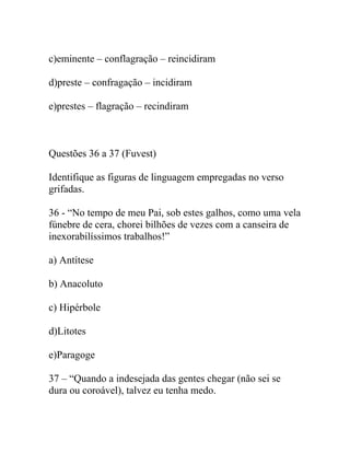 c)eminente – conflagração – reincidiram
d)preste – confragação – incidiram
e)prestes – flagração – recindiram
Questões 36 a 37 (Fuvest)
Identifique as figuras de linguagem empregadas no verso
grifadas.
36 - “No tempo de meu Pai, sob estes galhos, como uma vela
fúnebre de cera, chorei bilhões de vezes com a canseira de
inexorabilíssimos trabalhos!”
a) Antítese
b) Anacoluto
c) Hipérbole
d)Litotes
e)Paragoge
37 – “Quando a indesejada das gentes chegar (não sei se
dura ou coroável), talvez eu tenha medo.
 