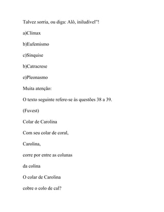 Talvez sorria, ou diga: Alô, iniludível”!
a)Clímax
b)Eufemismo
c)Sínquise
b)Catracrese
e)Pleonasmo
Muita atenção:
O texto seguinte refere-se às questões 38 a 39.
(Fuvest)
Colar de Carolina
Com seu colar de coral,
Carolina,
corre por entre as colunas
da colina
O colar de Carolina
cobre o colo de cal?
 