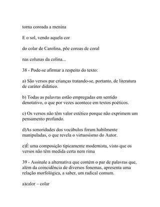 torna coroada a menina
E o sol, vendo aquela cor
do colar de Carolina, põe coroas de coral
nas colunas da colina...
38 - Pode-se afirmar a respeito do texto:
a) São versos par crianças tratando-se, portanto, de literatura
de caráter didático.
b) Todas as palavras estão empregadas em sentido
denotativo, o que por vezes acontece em textos poéticos.
c) Os versos não têm valor estético porque não exprimem um
pensamento profundo.
d)As sonoridades dos vocábulos foram habilmente
manipuladas, o que revela o virtuosismo do Autor.
e)É uma composição tipicamente modernista, visto que os
versos não têm medida certa nem rima
39 - Assinale a alternativa que contém o par de palavras que,
além da coincidência de diversos fonemas, apresenta uma
relação morfológica, a saber, um radical comum.
a)calor – colar
 