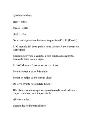 b)colina – coluna
c)cor - coroa
d)colo – colar
e)cal – colar
Os textos seguintes referem-se as questões 40 e 41 (Fuvest)
I .“O meu dia foi bom, pode a noite descer (A noite com seus
sortilégios)
Encontrará lavrado o campo, a casa limpa, a mesa posta,
com cada coisa no seu lugar.
II. “Ai! Morrer – é trocar astros por círios,
Leito macio por esquife imundo.
Trocar os beijos da mulher no visco.
Da larva errante no sepulcro fundo,”
40 - Os textos acima, que versam o tema da morte, deixam,
respectivamente, uma impressão de:
a)frieza e ardor
b)serenidade e inconformismo
 