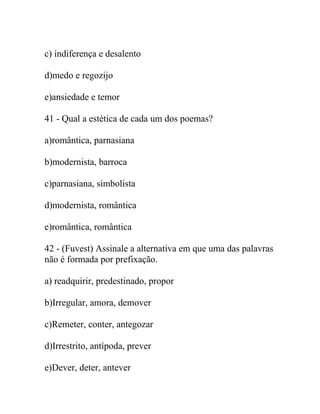 c) indiferença e desalento
d)medo e regozijo
e)ansiedade e temor
41 - Qual a estética de cada um dos poemas?
a)romântica, parnasiana
b)modernista, barroca
c)parnasiana, simbolista
d)modernista, romântica
e)romântica, romântica
42 - (Fuvest) Assinale a alternativa em que uma das palavras
não é formada por prefixação.
a) readquirir, predestinado, propor
b)Irregular, amora, demover
c)Remeter, conter, antegozar
d)Irrestrito, antípoda, prever
e)Dever, deter, antever
 