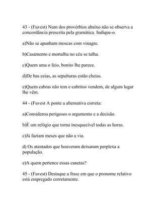 43 - (Fuvest) Num dos provérbios abaixo não se observa a
concordância prescrita pela gramática. Indique-o.
a)Não se apanham moscas com vinagre.
b)Casamento e mortalha no céu se talha.
c)Quem ama o feio, bonito lhe parece.
d)De bas ceias, as sepulturas estão cheias.
e)Quem cabras não tem e cabritos vendem, de algum lugar
lhe vêm.
44 - (Fuvest A ponte a alternativa correta:
a)Considerou perigosos o argumento e a decisão.
b)É um relógio que torna inesquecível todas as horas.
c)Já faziam meses que não a via.
d) Os atentados que houveram deixaram perplexa a
população.
e)A quem pertence essas canetas?
45 - (Fuvest) Destaque a frase em que o pronome relativo
está empregado corretamente.
 