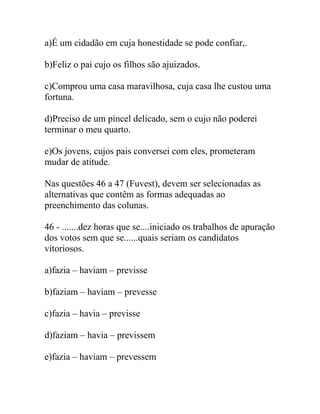 a)É um cidadão em cuja honestidade se pode confiar,.
b)Feliz o pai cujo os filhos são ajuizados.
c)Comprou uma casa maravilhosa, cuja casa lhe custou uma
fortuna.
d)Preciso de um pincel delicado, sem o cujo não poderei
terminar o meu quarto.
e)Os jovens, cujos pais conversei com eles, prometeram
mudar de atitude.
Nas questões 46 a 47 (Fuvest), devem ser selecionadas as
alternativas que contêm as formas adequadas ao
preenchimento das colunas.
46 - .......dez horas que se....iniciado os trabalhos de apuração
dos votos sem que se......quais seriam os candidatos
vitoriosos.
a)fazia – haviam – previsse
b)faziam – haviam – prevesse
c)fazia – havia – previsse
d)faziam – havia – previssem
e)fazia – haviam – prevessem
 
