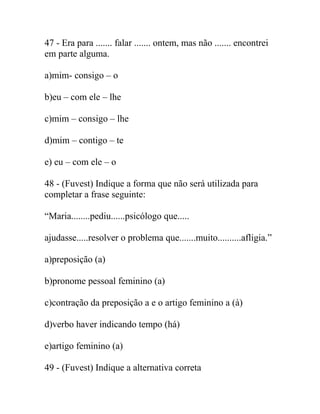 47 - Era para ....... falar ....... ontem, mas não ....... encontrei
em parte alguma.
a)mim- consigo – o
b)eu – com ele – lhe
c)mim – consigo – lhe
d)mim – contigo – te
e) eu – com ele – o
48 - (Fuvest) Indique a forma que não será utilizada para
completar a frase seguinte:
“Maria........pediu......psicólogo que.....
ajudasse.....resolver o problema que.......muito..........afligia.”
a)preposição (a)
b)pronome pessoal feminino (a)
c)contração da preposição a e o artigo feminino a (à)
d)verbo haver indicando tempo (há)
e)artigo feminino (a)
49 - (Fuvest) Indique a alternativa correta
 