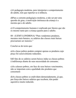 c)A pedagogia moderna, para interpretar o comportamento
do adulto, tem que reportar-se à infância.
d)Para a corrente pedagógica moderna, a não ser por uma
questão de grau, a motivação intrínseca da criança é a
mesma que a do adulto.
e) O comportamento humano é explicado por fatores que são
os mesmo tanto par a criança quanto para o adulto.
08 - (UEMT-LONDRINA) “Para vendermos produtos,
mesmos mais baratos, os salários das classes mais baixas
precisariam ser maiores.”
Conclui-se do texto que:
a)As classe pobres podem comprar apenas os produtos cujo
preço foi sensivelmente reduzidos.
b)O fato de os salários serem baixos induz as classes pobres
à indiferença diante de suas necessidade do consumo..
c)As calasses pobres, em face de seus baixos vencimentos,
não se importam com a qualidade dos produtos que
consomem
d)As classes pobres se endividam demasiadamente, já que,
por força dos baixos salários que recebem, têm poder
aquisitivo muito reduzido.
 