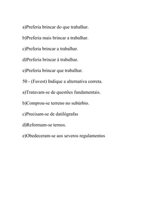 a)Preferia brincar do que trabalhar.
b)Preferia mais brincar a trabalhar.
c)Preferia brincar a trabalhar.
d)Preferia brincar à trabalhar.
e)Preferia brincar que trabalhar.
50 - (Fuvest) Indique a alternativa correta.
a)Tratavam-se de questões fundamentais.
b)Comprou-se terreno no subúrbio.
c)Precisam-se de datilógrafas
d)Reformam-se ternos.
e)Obedeceram-se aos severos regulamentos
 