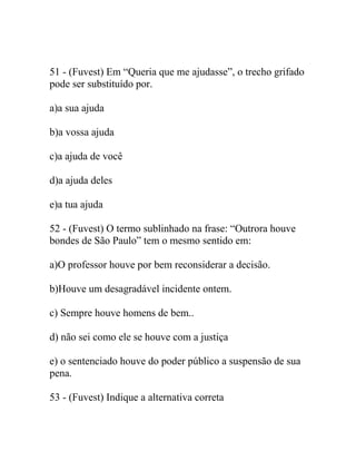 51 - (Fuvest) Em “Queria que me ajudasse”, o trecho grifado
pode ser substituído por.
a)a sua ajuda
b)a vossa ajuda
c)a ajuda de você
d)a ajuda deles
e)a tua ajuda
52 - (Fuvest) O termo sublinhado na frase: “Outrora houve
bondes de São Paulo” tem o mesmo sentido em:
a)O professor houve por bem reconsiderar a decisão.
b)Houve um desagradável incidente ontem.
c) Sempre houve homens de bem..
d) não sei como ele se houve com a justiça
e) o sentenciado houve do poder público a suspensão de sua
pena.
53 - (Fuvest) Indique a alternativa correta
 