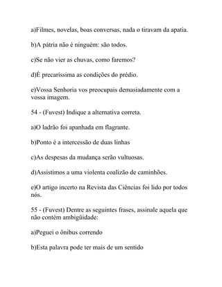 a)Filmes, novelas, boas conversas, nada o tiravam da apatia.
b)A pátria não é ninguém: são todos.
c)Se não vier as chuvas, como faremos?
d)É precaríssima as condições do prédio.
e)Vossa Senhoria vos preocupais demasiadamente com a
vossa imagem.
54 - (Fuvest) Indique a alternativa correta.
a)O ladrão foi apanhada em flagrante.
b)Ponto é a intercessão de duas linhas
c)As despesas da mudança serão vultuosas.
d)Assistimos a uma violenta coalizão de caminhões.
e)O artigo incerto na Revista das Ciências foi lido por todos
nós.
55 - (Fuvest) Dentre as seguintes frases, assinale aquela que
não contém ambigüidade:
a)Peguei o ônibus correndo
b)Esta palavra pode ter mais de um sentido
 