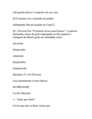 c)O guarda deteve o suspeito em sua casa
d) O menino viu o incêndio do prédio.
e)Deputado fala da reunião no Canal 2.
56 - (Fuvest) Em “O menino levou uma bronca! “ a palavra
destacada, termo de gíria empregado na fala popular e
coloquial do Brasil, pode ser entendida como:
a)aversão
b)repressão
c)rejeição
d)represália
e)repreensão
Questões 57 a 63 (Fuvest)
Leia atentamente o texto abaixo.
HUMILDADE
Cecília Meireles
1 – Tanto que fazer!
Livros que não se lêem, cartas que
 