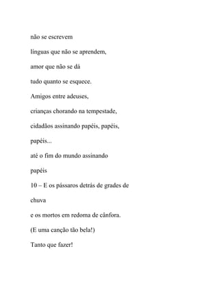 não se escrevem
línguas que não se aprendem,
amor que não se dá
tudo quanto se esquece.
Amigos entre adeuses,
crianças chorando na tempestade,
cidadãos assinando papéis, papéis,
papéis...
até o fim do mundo assinando
papéis
10 – E os pássaros detrás de grades de
chuva
e os mortos em redoma de cânfora.
(E uma canção tão bela!)
Tanto que fazer!
 