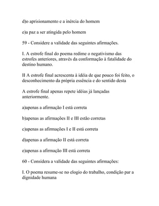 d)o aprisionamento e a inércia do homem
e)a paz a ser atingida pelo homem
59 - Considere a validade das seguintes afirmações.
I. A estrofe final do poema redime o negativismo das
estrofes anteriores, através da conformação à fatalidade do
destino humano.
II A estrofe final acrescenta à idéia de que pouco foi feito, o
desconhecimento da própria essência e do sentido desta
A estrofe final apenas repete idéias já lançadas
anteriormente.
a)apenas a afirmação I está correta
b)apenas as afirmações II e III estão corretas
c)apenas as afirmações I e II está correta
d)apenas a afirmação II está correta
e)apenas a afirmação III está correta
60 - Considera a validade das seguintes afirmações:
I. O poema resume-se no elogio do trabalho, condição par a
dignidade humana
 