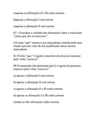 c)apenas as afirmações II e III estão corretas
d)apenas a afirmação I está correta
e)apenas a afirmação II está correta.
62 - Considere a validade das afirmações sobre o enunciado
“cartas que não se escrevem.”
I.O temo “que” retoma o seu antecedente, introduzindo uma
oração que tem valor de um modificador desse mesmo
antecedente.
II. O temo “que “ é agente e paciente do processo expresso
pelo verbo ”escrever”.
III O enunciado não determina qual é o agente do processo
expresso pelo verbo ”escrever”.
a) apenas a afirmação I está correta.
b) apenas a afirmação II está correta
c) apenas a afirmação II e III estão corretas
d) apenas as afirmações I e III estão corretas
e)todas as três afirmações estão corretas
 