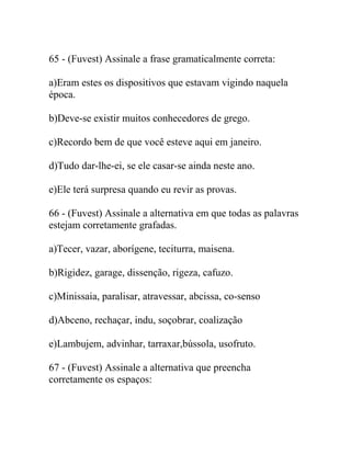 65 - (Fuvest) Assinale a frase gramaticalmente correta:
a)Eram estes os dispositivos que estavam vigindo naquela
época.
b)Deve-se existir muitos conhecedores de grego.
c)Recordo bem de que você esteve aqui em janeiro.
d)Tudo dar-lhe-ei, se ele casar-se ainda neste ano.
e)Ele terá surpresa quando eu revir as provas.
66 - (Fuvest) Assinale a alternativa em que todas as palavras
estejam corretamente grafadas.
a)Tecer, vazar, aborígene, teciturra, maisena.
b)Rigidez, garage, dissenção, rigeza, cafuzo.
c)Minissaia, paralisar, atravessar, abcissa, co-senso
d)Abceno, rechaçar, indu, soçobrar, coalização
e)Lambujem, advinhar, tarraxar,bússola, usofruto.
67 - (Fuvest) Assinale a alternativa que preencha
corretamente os espaços:
 