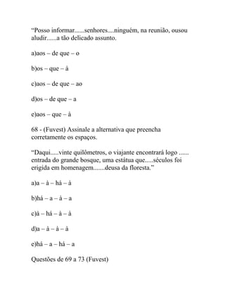 “Posso informar......senhores....ninguém, na reunião, ousou
aludir......a tão delicado assunto.
a)aos – de que – o
b)os – que – à
c)aos – de que – ao
d)os – de que – a
e)aos – que – à
68 - (Fuvest) Assinale a alternativa que preencha
corretamente os espaços.
“Daqui.....vinte quilômetros, o viajante encontrará logo ......
entrada do grande bosque, uma estátua que.....séculos foi
erigida em homenagem.......deusa da floresta.”
a)a – à – há – à
b)há – a – à – a
c)à – há – à – à
d)a – à – à – à
e)há – a – há – a
Questões de 69 a 73 (Fuvest)
 