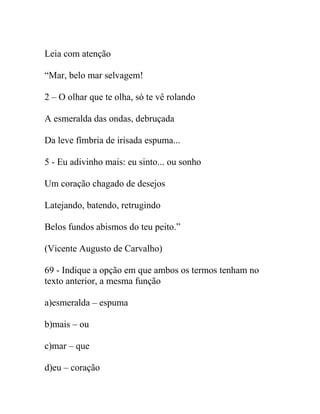 Leia com atenção
“Mar, belo mar selvagem!
2 – O olhar que te olha, só te vê rolando
A esmeralda das ondas, debruçada
Da leve fímbria de irisada espuma...
5 - Eu adivinho mais: eu sinto... ou sonho
Um coração chagado de desejos
Latejando, batendo, retrugindo
Belos fundos abismos do teu peito.”
(Vicente Augusto de Carvalho)
69 - Indique a opção em que ambos os termos tenham no
texto anterior, a mesma função
a)esmeralda – espuma
b)mais – ou
c)mar – que
d)eu – coração
 