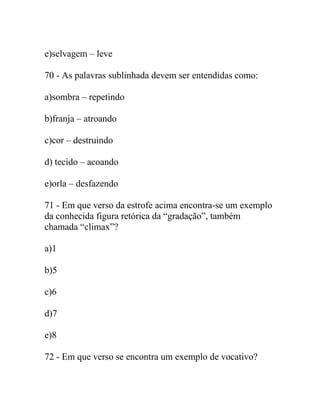 e)selvagem – leve
70 - As palavras sublinhada devem ser entendidas como:
a)sombra – repetindo
b)franja – atroando
c)cor – destruindo
d) tecido – acoando
e)orla – desfazendo
71 - Em que verso da estrofe acima encontra-se um exemplo
da conhecida figura retórica da “gradação”, também
chamada “climax”?
a)1
b)5
c)6
d)7
e)8
72 - Em que verso se encontra um exemplo de vocativo?
 