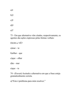 a)1
b)3
c)5
d)5
e)7
73 - Em que alternativa vêm citados, respectivamente, os
agentes das ações expressas pelas formas verbais:
OLHA e VÊ?
a)mar – te
b)olhar – que
c)que – olhar
d)te – mar
e)que – te
74 - (Fuvest) Assinale a alternativa em que a frase esteja
gramaticalmente correta.
a)“Este é problema para mim resolver.”
 