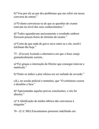 b)“Vou por ele ao par dos problemas que me referi em nossa
conversa de ontem.”
c)“O aluno convenceu-se de que as questões do exame
estavam no nível dos seus conhecimentos.”
d)“Todos aguardavam ansiosamente o resultado embora
fizessem poucas horas do término do exame.”
e)“Certo de que nada de grave ouve entre eu e ele, resolvi
telefonar-lhe hoje.”
75 - (Fuvest) Assinale a alternativa em que a frase esteja
gramaticalmente correta..
a)“Foi graças a interseção do Diretor que consegui renovar a
matrícula.”
b)“Entre os índios a pior ofensa era ser tachado de covarde.”
c)Li, na sessão policial o matutino, que “O criminoso cozera
o desafeto a faca.”
d)“Apresentadas aquelas provas concluentes, o réu foi
absorto.”
e)“A falsificação de minha rúbrica não convenceu à
ninguém.”
76 - (U.C.MG) Encontramos pronome indefinido em:
 