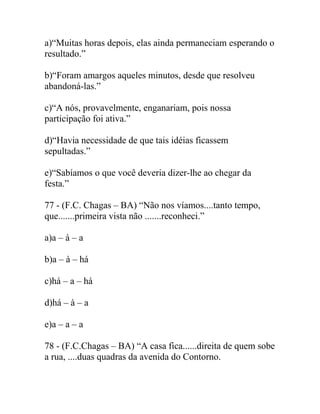 a)“Muitas horas depois, elas ainda permaneciam esperando o
resultado.”
b)“Foram amargos aqueles minutos, desde que resolveu
abandoná-las.”
c)“A nós, provavelmente, enganariam, pois nossa
participação foi ativa.”
d)“Havia necessidade de que tais idéias ficassem
sepultadas.”
e)“Sabíamos o que você deveria dizer-lhe ao chegar da
festa.”
77 - (F.C. Chagas – BA) “Não nos víamos....tanto tempo,
que.......primeira vista não .......reconheci.”
a)a – à – a
b)a – à – há
c)há – a – há
d)há – à – a
e)a – a – a
78 - (F.C.Chagas – BA) “A casa fica......direita de quem sobe
a rua, ....duas quadras da avenida do Contorno.
 