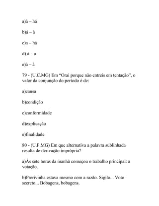 a)à – há
b)á – à
c)a – há
d) à – a
e)à – à
79 - (U.C.MG) Em “Orai porque não entreis em tentação”, o
valor da conjunção do período é de:
a)causa
b)condição
c)conformidade
d)explicação
e)finalidade
80 - (U.F.MG) Em que alternativa a palavra sublinhada
resulta de derivação imprópria?
a)Às sete horas da manhã começou o trabalho principal: a
votação.
b)Prerivinha estava mesmo com a razão. Sigilo... Voto
secreto... Bobagens, bobagens.
 