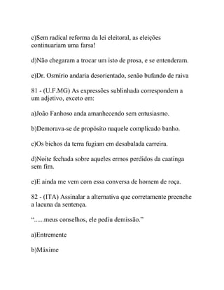 c)Sem radical reforma da lei eleitoral, as eleições
continuariam uma farsa!
d)Não chegaram a trocar um isto de prosa, e se entenderam.
e)Dr. Osmírio andaria desorientado, senão bufando de raiva
81 - (U.F.MG) As expressões sublinhada correspondem a
um adjetivo, exceto em:
a)João Fanhoso anda amanhecendo sem entusiasmo.
b)Demorava-se de propósito naquele complicado banho.
c)Os bichos da terra fugiam em desabalada carreira.
d)Noite fechada sobre aqueles ermos perdidos da caatinga
sem fim.
e)E ainda me vem com essa conversa de homem de roça.
82 - (ITA) Assinalar a alternativa que corretamente preenche
a lacuna da sentença.
“......meus conselhos, ele pediu demissão.”
a)Entremente
b)Máxime
 