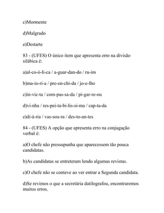 c)Mormente
d)Malgrado
e)Destarte
83 - (UFES) O único item que apresenta erro na divisão
silábica é:
a)al-co-ó-li-ca / a-guar-dan-do / ru-im
b)ma-io-ri-a / pre-en-chi-da / jo-e-lho
c)in-vic-ta / com-pas-sa-da / pi-gar-re-ou
d)vi-nha / res-pei-ta-bi-lis-si-ma / cap-ta-da
e)di-á-ria / vas-sou-ra / des-to-an-tes
84 - (UFES) A opção que apresenta erro na conjugação
verbal é:
a)O chefe não pressupunha que aparecessem tão pouca
candidatas.
b)As candidatas se entreteram lendo algumas revistas.
c)O chefe não se conteve ao ver entrar a Segunda candidata.
d)Se revimos o que a secretária datilografou, encontraremos
muitos erros.
 