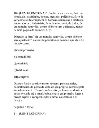 10 - (UEMT-LONDRINA) “Um dia desta semana, farto de
vendavais, naufrágios, boatos, mentiras, polêmicas, farto de
ver como se descompõem os homens, acionistas e diretores,
importadores e industriais, farto de mim, de ti, de todos, de
um tumulto sem vida, de um silêncio sem quietação, peguei
de uma página de anúncios (...)".
Dizendo-se farto” de um tumulto sem vida, de um silêncio
sem quietação”, o cronista permite-nos concluir que ele vê o
mundo como:
a)incompreensível
b)contraditório
c)autoritário
d)Indiferente
e)Inatingível
Quando Platão considerava os homens, pensava neles,
naturalmente, do ponto de vista de seu próprio interesse pala
vida do intelecto. Classificando as forças humanas desde a
amais elevada até a amais baixa, citava em primeiro lugar a
razão; depois a coragem, e por último, os sentidos e os
desejos.
Segundo o texto:
11 - (UEMT-LONDRINA)
 