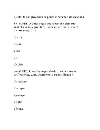 e)Estas falhas provieram da pouca experiência da secretária
85 - (UFES) A única opção que substitui o elemento
sublinhado no segmento”(....) era sua auxiliar direta há
muitos anos(...) “ é:
a)fazem
b)tem
c)faz
d)a
e)existe
86 - (UFES) O vocábulo que não deve ser acentuado
graficamente, como ocorre com a palavra língua é:
a)averíguo
b)míngua
c)enxáguo
d)águo
e)iníqua
 