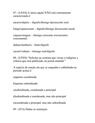 87 - (UFES) A única opção NÃO está corretamente
caracterizada é:
a)carro/depois – dígrafo/ditongo decrescente oral;
b)aqui/apareceram – dígrafo/ditongo decrescente nasal;
c)quase/magras – ditongo crescente ora/encontro
consonantal;
d)duas/mulheres – hiato/dígrafo
e)coió/vinham – tritongo oral/dígrafo
88 - (UFES) “Solicitei ao cronista que viesse e redigisse a
crônica que será publicada, no jornal amanhã.”
A espécie de oração em que se enquadra a sublinhada no
período acima é:
a)apenas coordenada
b)apenas subordinada
c)subordinada, coordenada e principal
d)subordinada e coordenada, mas não principal
e)coordenada e principal, mas não subordinada
89 - (ITA) Dadas as sentenças:
 