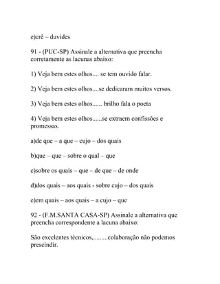 e)crê – duvides
91 - (PUC-SP) Assinale a alternativa que preencha
corretamente as lacunas abaixo:
1) Veja bem estes olhos.... se tem ouvido falar.
2) Veja bem estes olhos....se dedicaram muitos versos.
3) Veja bem estes olhos...... brilho fala o poeta
4) Veja bem estes olhos......se extraem confissões e
promessas.
a)de que – a que – cujo – dos quais
b)que – que – sobre o qual – que
c)sobre os quais – que – de que – de onde
d)dos quais – aos quais - sobre cujo – dos quais
e)em quais – aos quais – a cujo – que
92 - (F.M.SANTA CASA-SP) Assinale a alternativa que
preencha correspondente a lacuna abaixo:
São excelentes técnicos,.........colaboração não podemos
prescindir.
 