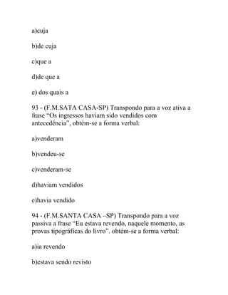 a)cuja
b)de cuja
c)que a
d)de que a
e) dos quais a
93 - (F.M.SATA CASA-SP) Transpondo para a voz ativa a
frase “Os ingressos haviam sido vendidos com
antecedência”, obtém-se a forma verbal:
a)venderam
b)vendeu-se
c)venderam-se
d)haviam vendidos
e)havia vendido
94 - (F.M.SANTA CASA –SP) Transpondo para a voz
passiva a frase “Eu estava revendo, naquele momento, as
provas tipográficas do livro”. obtém-se a forma verbal:
a)ia revendo
b)estava sendo revisto
 