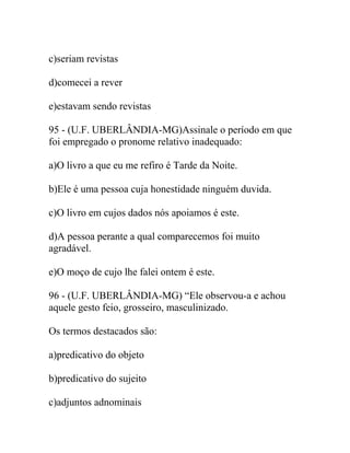 c)seriam revistas
d)comecei a rever
e)estavam sendo revistas
95 - (U.F. UBERLÂNDIA-MG)Assinale o período em que
foi empregado o pronome relativo inadequado:
a)O livro a que eu me refiro é Tarde da Noite.
b)Ele é uma pessoa cuja honestidade ninguém duvida.
c)O livro em cujos dados nós apoiamos é este.
d)A pessoa perante a qual comparecemos foi muito
agradável.
e)O moço de cujo lhe falei ontem é este.
96 - (U.F. UBERLÂNDIA-MG) “Ele observou-a e achou
aquele gesto feio, grosseiro, masculinizado.
Os termos destacados são:
a)predicativo do objeto
b)predicativo do sujeito
c)adjuntos adnominais
 