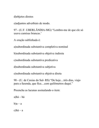 d)objetos diretos
e)adjuntos adverbiais de modo.
97 - (U.F. UBERLÂNDIA-MG) “Lembro-me de que ele só
usava camisas brancas.’
A oração sublinhada é:
a)subordinada substantiva completiva nominal
b)subordinada substantiva objetiva indireta
c)subordinada substantiva predicativa
d)subordinada substantiva subjetiva
e)subordinada substantiva objetiva direta
98 - (U. de Caxias do Sul- RS) “De hoje....três dias, viajo
para a fazenda, que fica....cem quilômetros daqui.”
Preencha as lacunas assinalando o item:
a)há – há
b)a – a
c)há – a
 