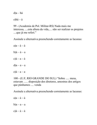 d)a – há
e)há – à
99 - (Academia de Pol. Militar-RS) Nada mais me
interessa, ....esta altura da vida,.... não ser realizar os projetos
....que já me referi.”
Assinale a alternativa preenchendo corretamente as lacunas:
a)a – à – à
b)à – à – a
c)à – a – à
d)a – a – a
e)à – a – a
100 - (U.F, RIO GRANDE DO SUL) “Sobre ..... mesa,
estavam ...... disposição dos diretores, amostras dos artigos
que púnhamos .... venda
Assinale a alternativa preenchendo corretamente as lacunas:
a)a – à – à
b)a – a – a
c)à – à – à
 