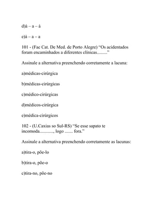 d)à – a – à
e)à – a – a
101 - (Fac Cat. De Med. de Porto Alegre) “Os acidentados
foram encaminhados a diferentes clínicas.........”
Assinale a alternativa preenchendo corretamente a lacuna:
a)médicas-cirúrgica
b)médicas-cirúrgicas
c)médico-cirúrgicas
d)médicos-cirúrgica
e)médica-cirúrgicos
102 - (U.Caxias so Sul-RS) “Se esse sapato te
incomoda............, logo ....... fora.”
Assinale a alternativa preenchendo corretamente as lacunas:
a)tira-o, põe-lo
b)tira-o, põe-o
c)tira-no, põe-no
 