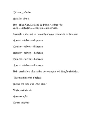 d)tira-no, põe-lo
e)tirá-lo, põe-o
103 - (Fac. Cat. De Med de Porto Alegre) “Se
você......estudar,......consiga.....do serviço.
Assinale a alternativa preenchendo corretamente as lacunas:
a)quiser – talvez – dispensa
b)quiser – talvês – dispensa
c)quizer – talvez – dispensa
d)quizer – talvês – dispença
e)quizer – talvez – dispença
104 - Assinale a alternativa correta quanto à função sintática.
“Quem ama senta a beleza
que há em tudo que Deus cria.”
Nesta período há:
a)uma oração
b)duas orações
 